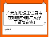 广元东阳焊工证复审在哪里办理(广元焊工证复审点)