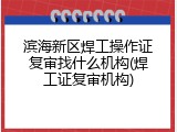 滨海新区焊工操作证复审找什么机构(焊工证复审机构)