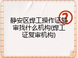 静安区焊工操作证复审找什么机构(焊工证复审机构)