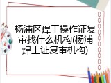 杨浦区焊工操作证复审找什么机构(杨浦焊工证复审机构)