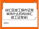 徐汇区焊工操作证复审找什么机构(徐汇焊工证复审)