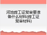 河池焊工证复审要准备什么材料(焊工证复审材料)