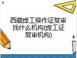西藏焊工操作证复审找什么机构(焊工证复审机构)