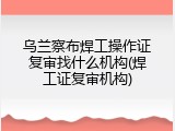 乌兰察布焊工操作证复审找什么机构(焊工证复审机构)