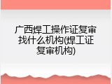 广西焊工操作证复审找什么机构(焊工证复审机构)
