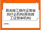 昌吉焊工操作证复审找什么机构(昌吉焊工证复审机构)