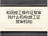 和田焊工操作证复审找什么机构(焊工证复审机构)
