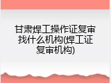 甘肃焊工操作证复审找什么机构(焊工证复审机构)