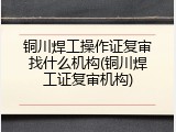 铜川焊工操作证复审找什么机构(铜川焊工证复审机构)