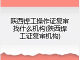 陕西焊工操作证复审找什么机构(陕西焊工证复审机构)