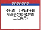 桂林焊工证办理全国可查多少钱(桂林焊工证费用)