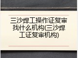 三沙焊工操作证复审找什么机构(三沙焊工证复审机构)