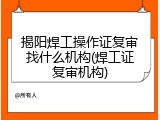 揭阳焊工操作证复审找什么机构(焊工证复审机构)