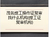 茂名焊工操作证复审找什么机构(焊工证复审机构)