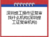 深圳焊工操作证复审找什么机构(深圳焊工证复审机构)