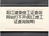 阳江建委焊工证查询网站打不开(阳江焊工证查询故障)
