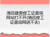 清远建委焊工证查询网站打不开(清远焊工证查询网进不去)