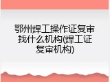 鄂州焊工操作证复审找什么机构(焊工证复审机构)