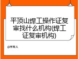 平顶山焊工操作证复审找什么机构(焊工证复审机构)