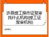 许昌焊工操作证复审找什么机构(焊工证复审机构)