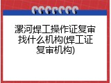 漯河焊工操作证复审找什么机构(焊工证复审机构)