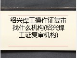 绍兴焊工操作证复审找什么机构(绍兴焊工证复审机构)