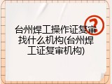台州焊工操作证复审找什么机构(台州焊工证复审机构)