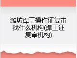 潍坊焊工操作证复审找什么机构(焊工证复审机构)
