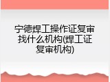 宁德焊工操作证复审找什么机构(焊工证复审机构)