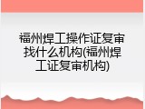 福州焊工操作证复审找什么机构(福州焊工证复审机构)