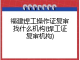福建焊工操作证复审找什么机构(焊工证复审机构)