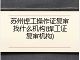 苏州焊工操作证复审找什么机构(焊工证复审机构)