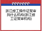 浙江焊工操作证复审找什么机构(浙江焊工证复审机构)