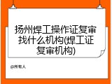 扬州焊工操作证复审找什么机构(焊工证复审机构)