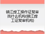 镇江焊工操作证复审找什么机构(镇江焊工证复审机构)