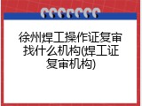 徐州焊工操作证复审找什么机构(焊工证复审机构)