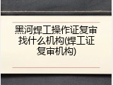 黑河焊工操作证复审找什么机构(焊工证复审机构)