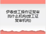 伊春焊工操作证复审找什么机构(焊工证复审机构)