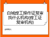 白城焊工操作证复审找什么机构(焊工证复审机构)