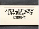 大同焊工操作证复审找什么机构(焊工证复审机构)