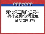 河北焊工操作证复审找什么机构(河北焊工证复审机构)