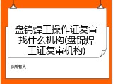 盘锦焊工操作证复审找什么机构(盘锦焊工证复审机构)