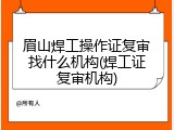眉山焊工操作证复审找什么机构(焊工证复审机构)