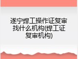 遂宁焊工操作证复审找什么机构(焊工证复审机构)