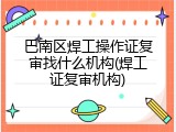 巴南区焊工操作证复审找什么机构(焊工证复审机构)
