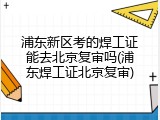 浦东新区考的焊工证能去北京复审吗(浦东焊工证北京复审)