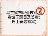乌兰察布职业技能大赛焊工题目及答案(焊工赛题答案)