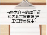 乌鲁木齐考的焊工证能去北京复审吗(焊工证跨省复审)