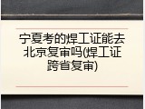 宁夏考的焊工证能去北京复审吗(焊工证跨省复审)