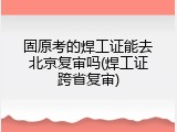 固原考的焊工证能去北京复审吗(焊工证跨省复审)